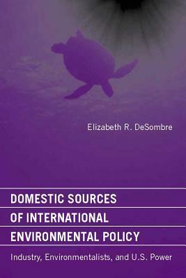 Domestic Sources of International Environmental Policy: Industry, Environmentalists, and U.S. Power by Elizabeth R. Desombre