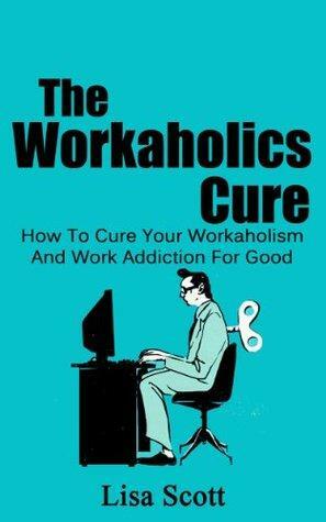 The Workaholics Cure: How To Cure Your Workaholism And Work Addiction For Good by Lisa Scott