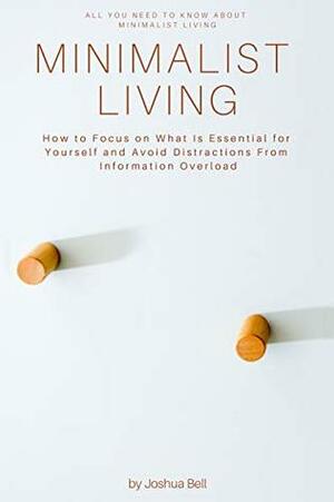 Minimalist Living: How to Focus on What Is Essential for Yourself and Avoid Distractions From Information Overload by Joshua Bell