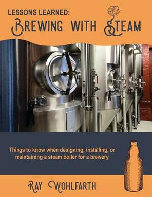 Lessons Learned: Brewing With Steam: Things to know when designing, installing, & maintaining low pressure steam boilers for use in cra by Ray Wohlfarth