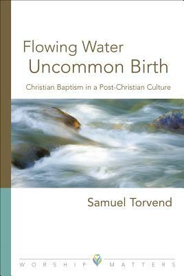 Flowing Water, Uncommon Birth: Christian Baptism in a Post-Christian Culture by Samuel Torvend, Sam Torvend