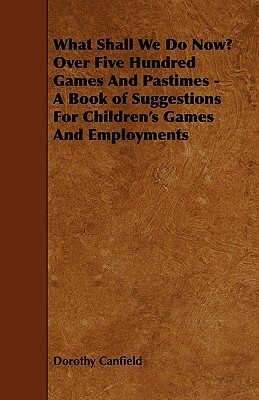 What Shall We Do Now? Over Five Hundred Games and Pastimes - A Book of Suggestions for Children's Games and Employments by Dorothy Canfield