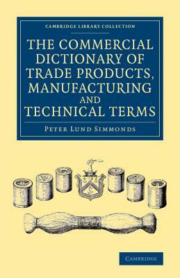 The Commercial Dictionary of Trade Products, Manufacturing and Technical Terms: With a Definition of the Moneys, Weights, and Measures, of All Countri by Peter Lund Simmonds