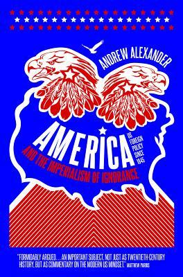 America and the Imperialism of Ignorance: How America Won the War and Lost the Peace - Us Foreign Policy Since 1945 by Andrew Alexander