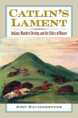 Catlin's Lament: Indians, Manifest Destiny, and the Ethics of Nature by John Hausdoerffer