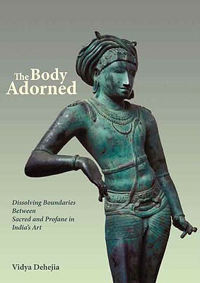 The Body Adorned: Dissolving Boundaries Between Sacred and Profane in India's Art by Vidya Dehejia