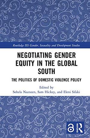 Negotiating Gender Equity in the Global South: The Politics of Domestic Violence Policy by Sam Hickey, Sohela Nazneen, Eleni Sifaki