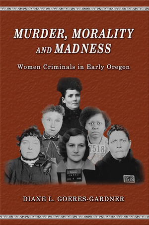 Murder, Morality and Madness: Women Criminals in Early Oregon by Diane L. Goeres-Gardner