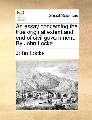 An Essay Concerning the True Original Extent and End of Civil Government. by John Locke. ... by John Locke
