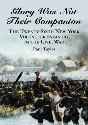 Glory Was Not Their Companion: The Twenty-Sixth New York Volunteer Infantry in the Civil War by Paul Taylor