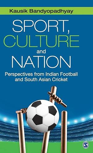 Sport, Culture and Nation: Perspectives from Indian Football and South Asian Cricket by Kausik Bandyopadhyay