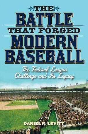 The Battle that Forged Modern Baseball: The Federal League Challenge and Its Legacy by Daniel R. Levitt, Daniel R. Levitt