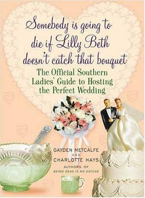 Somebody Is Going to Die If Lilly Beth Doesn't Catch That Bouquet: The Official Southern Ladies' Guide to Hosting the Perfect Wedding by Charlotte Hays, Gayden Metcalfe