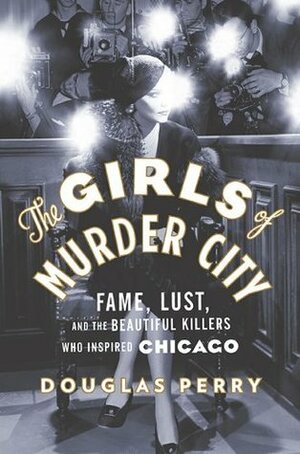 The Girls of Murder City: Fame, Lust, and the Beautiful Killers who Inspired Chicago by Douglas Perry
