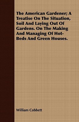 The American Gardener; A Treatise on the Situation, Soil and Laying Out of Gardens. on the Making and Managing of Hot-Beds and Green Houses. by William Cobbett