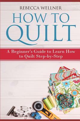 How to Quilt: A Beginner's Guide to Learn How to Quilt Step-by-Step by Rebecca Wellner