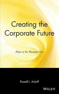 Creating the Corporate Future: Plan or Be Planned for by Russell L. Ackoff