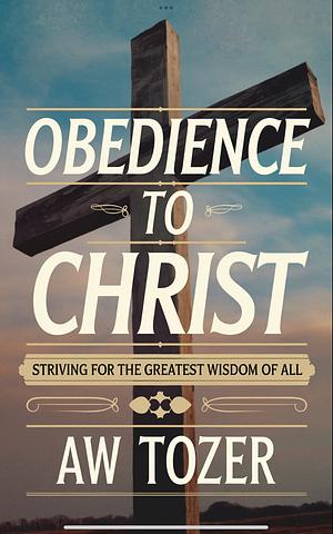 Obedience to Christ: Striving For the Greatest Wisdom of All through Unwavering Devotion and Discipleship by A.W. Tozer