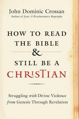 How to Read the Bible and Still Be a Christian: Struggling with Divine Violence from Genesis Through Revelation by John Dominic Crossan