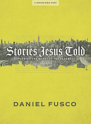 Stories Jesus Told - Bible Study Book: Exploring the Heart of the Parables by Daniel Fusco