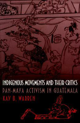 Indigenous Movements and Their Critics: Pan-Maya Activism in Guatemala by Kay B. Warren