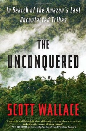 The Unconquered: In Search of the Amazon's Last Uncontacted Tribes by Scott Wallace