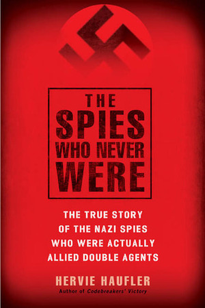 The Spies Who Never Were: The True Story of the Nazi Spies Who Were Actually Allied Double Agents by Hervie Haufler