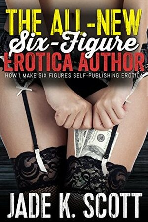 The ALL-NEW Six-Figure Erotica Author: How I Make Six Figures Self-Publishing Erotica by Jade K. Scott