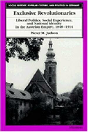 Exclusive Revolutionaries: Liberal Politics, Social Experience, and National Identity in the Austrian Empire, 1848-1914 by Pieter M. Judson