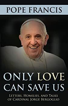 Only Love Can Save Us: Letters, Homilies, and Talks of Cardinal Jorge Bergoglio by Pope Francis