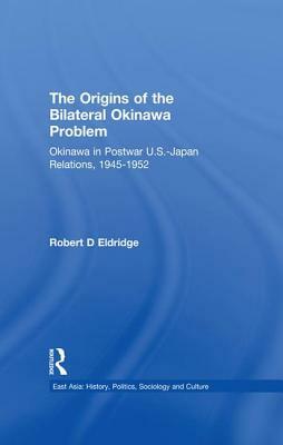 The Origins of the Bilateral Okinawa Problem: Okinawa in Postwar US-Japan Relations, 1945-1952 by Robert D. Eldridge