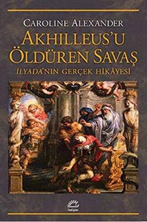 Akhilleus'u Öldüren Savaş : İlyada'nın Gerçek Hikâyesi by Caroline Alexander