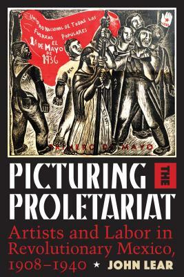 Picturing the Proletariat: Artists and Labor in Revolutionary Mexico, 1908-1940 by John Lear