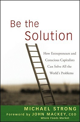 Be the Solution: How Entrepreneurs and Conscious Capitalists Can Solve All the World's Problems by Michael Strong, John Mackey