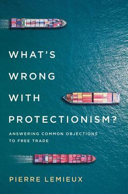 What's Wrong with Protectionism: Answering Common Objections to Free Trade by Pierre LeMieux