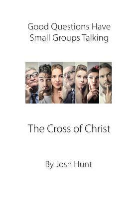 Good Questions Have Small Groups Talking -- The Cross of Christ: The Cross of Christ by Josh Hunt