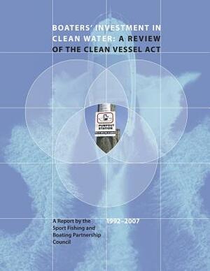 Boaters' Investment in Clean Water: A Review of the Clean Vessel Act: A Report by the Sport Fishing and Boating Partnership Council, 1992-2007 by Fish And Wildlife Service, Sport Fishing and B Partnership Council, U. S. Department of Th Interior