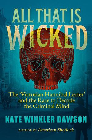 All That is Wicked: The 'Victorian Hannibal Lecter' and the Race to Decode the Criminal Mind by Kate Winkler Dawson, Kate Winkler Dawson