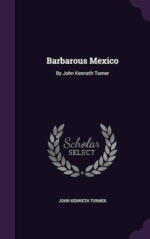 Barbarous Mexico: By John Kenneth Turner by John Kenneth Turner, John Kenneth Turner
