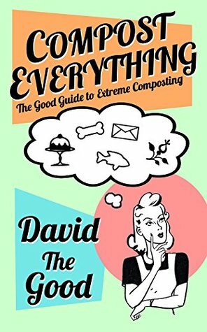 Compost Everything: The Good Guide to Extreme Composting (The Good Guide to Gardening Book 1) by David The Good