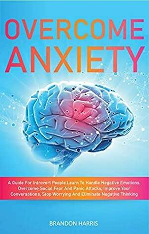 Overcome Anxiety: A Guide For Introvert People. Learn To Handle Negative Emotions, Overcome Social Fear And Panic Attacks, Improve Your Conversations, Stop Worrying And Eliminate Negative Thinking by Brandon Harris