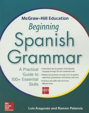 McGraw-Hill Education Beginning Spanish Grammar: A Practical Guide to 100+ Essential Skills by Luis Aragones, Ramon Palencia