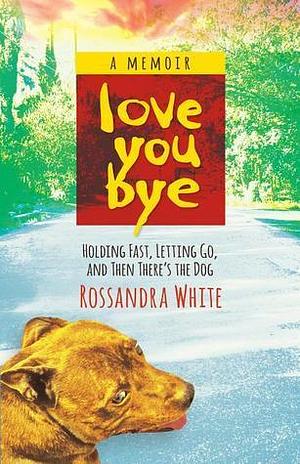 Loveyoubye: Holding Fast, Letting Go, And Then There's The Dog by Rossandra White, Rossandra White