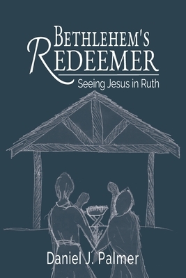 Bethlehem's Redeemer: Seeing Jesus in Ruth by Daniel J. Palmer