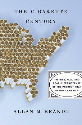 The Cigarette Century: The Rise, Fall, and Deadly Persistence of the Product that Defined America by Allan M. Brandt