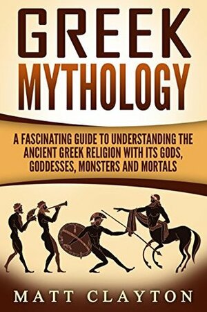 Greek Mythology: A Fascinating Guide to Understanding the Ancient Greek Religion with Its Gods, Goddesses, Monsters and Mortals by Matt Clayton