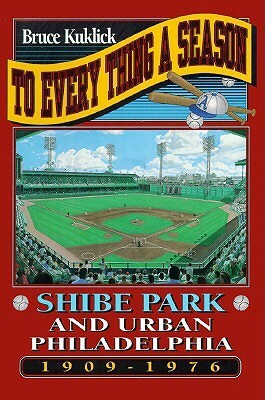 To Every Thing a Season: Shibe Park and Urban Philadelphia, 1909-1976 by Bruce Kuklick