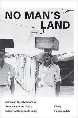 No Man's Land: Jamaican Guestworkers in America and the Global History of Deportable Labor by Cindy Hahamovitch