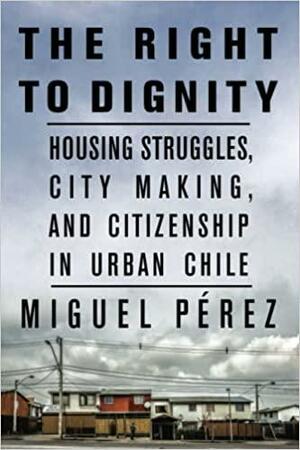 The Right to Dignity: Housing Struggles, City Making, and Citizenship in Urban Chile by Miguel Pérez