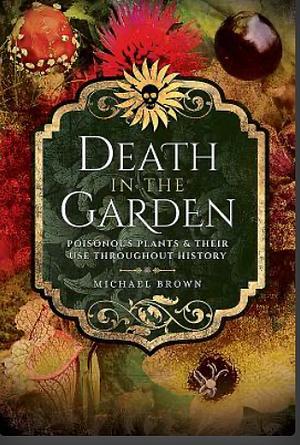 Death in the Garden: Poisonous Plants & Their Use Throughout History by Michael Brown